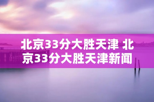 北京33分大胜天津 北京33分大胜天津新闻