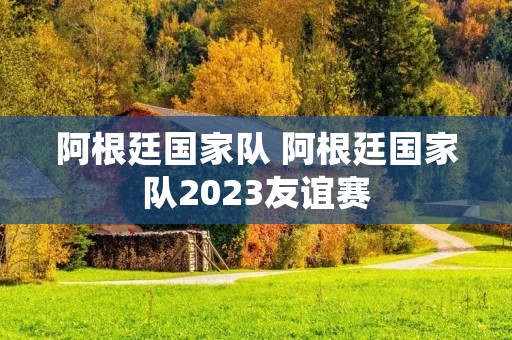 阿根廷国家队 阿根廷国家队2023友谊赛 阿根廷国家队 阿根廷国家队2023友谊赛