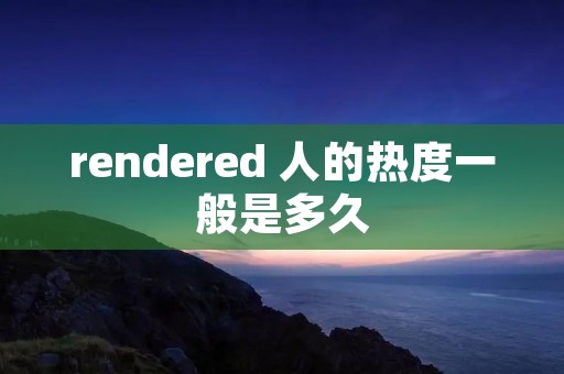 rendered 人的热度一般是多久 rendered 人的热度一般是多久