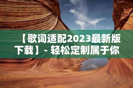 【歌词适配2023最新版下载】- 轻松定制属于你的歌曲