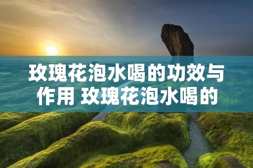 玫瑰花泡水喝的功效与作用 玫瑰花泡水喝的功效与作用经期能喝吗?
