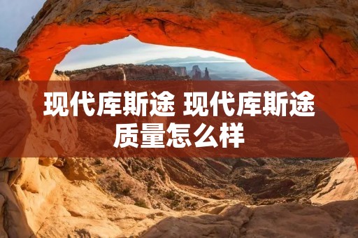 现代库斯途 现代库斯途质量怎么样