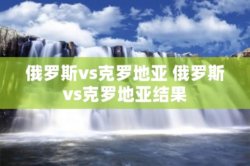 俄罗斯vs克罗地亚 俄罗斯vs克罗地亚结果 俄罗斯vs克罗地亚 俄罗斯vs克罗地亚结果