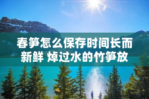 春笋怎么保存时间长而新鲜 焯过水的竹笋放冰箱一年