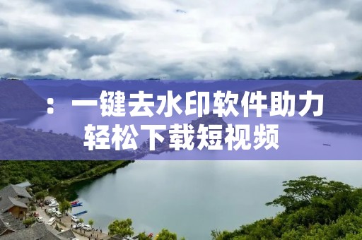 ：一键去水印软件助力轻松下载短视频