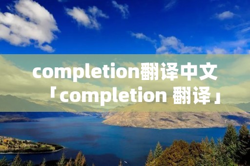 completion翻译中文「completion 翻译」