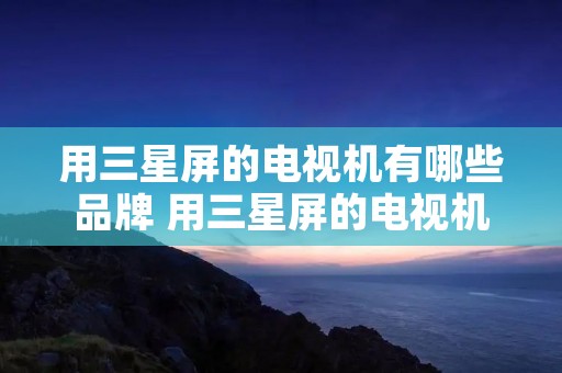 用三星屏的电视机有哪些品牌 用三星屏的电视机有哪些品牌呢