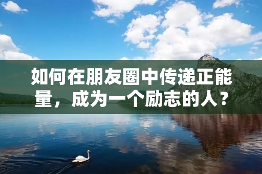 如何在朋友圈中传递正能量,成为一个励志的人? 如何在朋友圈中传递正能量,成为一个励志的人?
