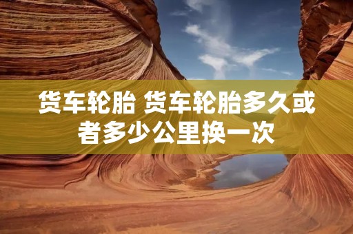 货车轮胎 货车轮胎多久或者多少公里换一次