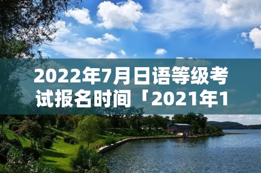 2022年7月日语等级考试报名时间「2021年12月日语等级考试报名的时间」
