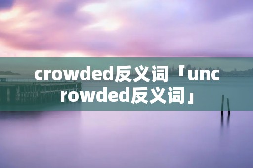 crowded反义词「uncrowded反义词」 crowded反义词「uncrowded反义词」