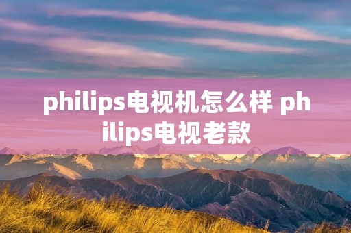 philips电视机怎么样 philips电视老款