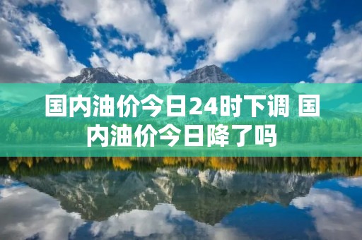 国内油价今日24时下调 国内油价今日降了吗