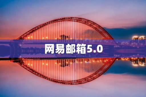 网易邮箱5.0：全新升级，更好的邮件体验