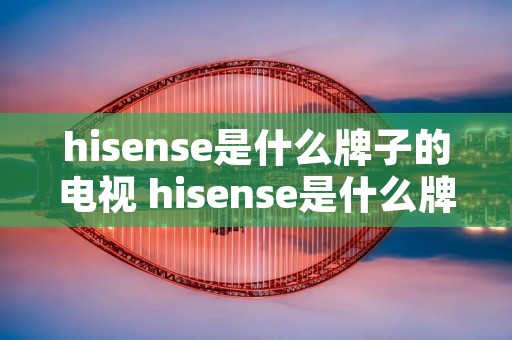 hisense是什么牌子的电视 hisense是什么牌子的电视售后**