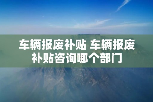 车辆报废补贴 车辆报废补贴咨询哪个部门