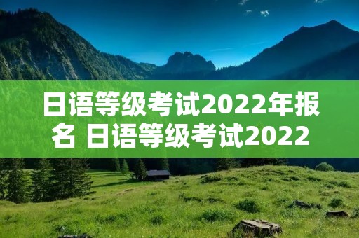 日语等级考试2022年报名 日语等级考试2022年报名网站