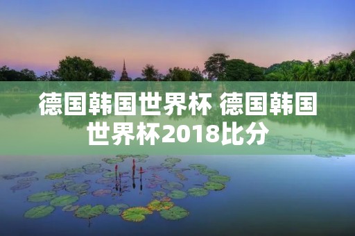 德国韩国世界杯 德国韩国世界杯2018比分 德国韩国世界杯 德国韩国世界杯2018比分