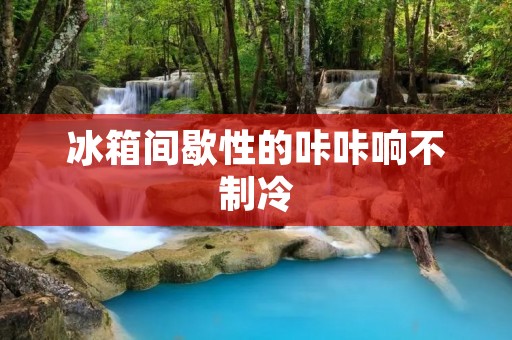 冰箱间歇性的咔咔响不制冷：原因与解决办法详解