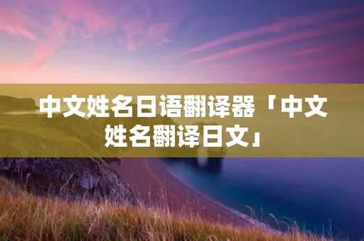 中文姓名日语翻译器「中文姓名翻译日文」