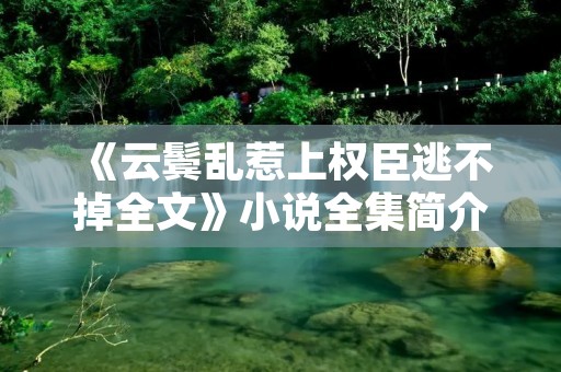 《云鬓乱惹上权臣逃不掉全文》小说全集简介 《云鬓乱惹上权臣逃不掉全文》小说全集简介