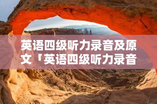 英语四级听力录音及原文「英语四级听力录音真题」 英语四级听力录音及原文「英语四级听力录音真题」