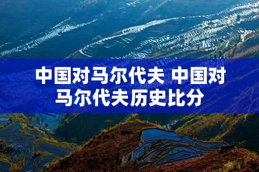 中国对马尔代夫 中国对马尔代夫历史比分 中国对马尔代夫 中国对马尔代夫历史比分