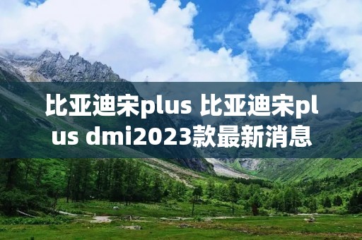 比亚迪宋plus 比亚迪宋plus dmi2023款最新消息