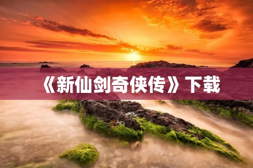《新仙剑奇侠传》下载:全新修复,重燃你的仙侠梦
