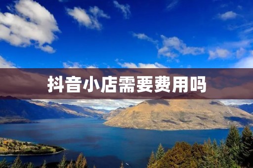 抖音小店需要费用吗:详细解析抖音小店开店所需费用及其组成