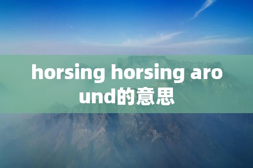 horsing horsing around的意思 horsing horsing around的意思