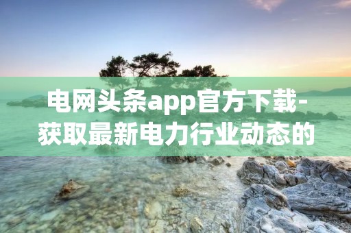 电网头条app官方下载-获取最新电力行业动态的首选应用 电网头条app官方下载-获取最新电力行业动态的首选应用