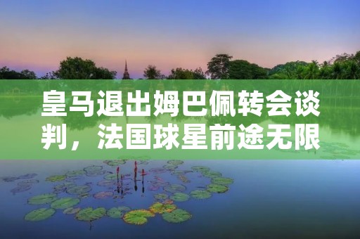 皇马退出姆巴佩转会谈判，法国球星前途无限