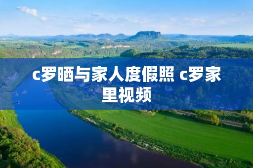 c罗晒与家人度假照 c罗家里视频 c罗晒与家人度假照 c罗家里视频