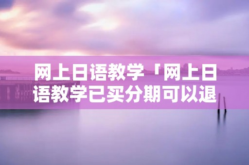 网上日语教学「网上日语教学已买分期可以退吗?」