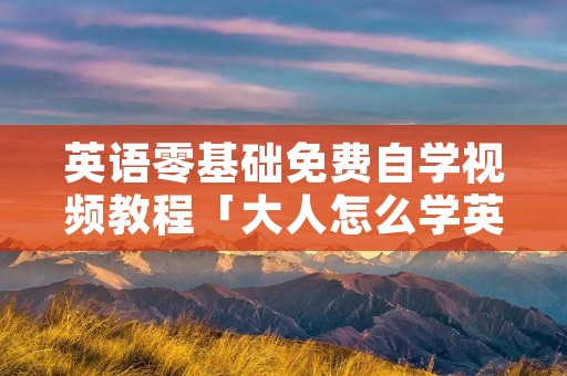 英语零基础免费自学视频教程「大人怎么学英语最快最有效的方法」