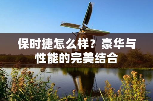 保时捷怎么样?豪华与性能的完美结合 保时捷怎么样?豪华与性能的完美结合