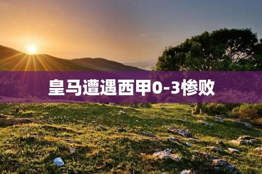 皇马遭遇西甲0-3惨败:一场令人痛心的挫败 皇马遭遇西甲0-3惨败:一场令人痛心的挫败