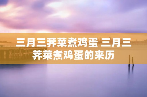 三月三荠菜煮鸡蛋 三月三荠菜煮鸡蛋的来历