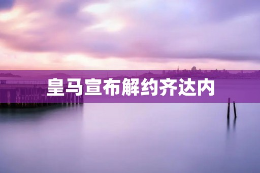 皇马宣布解约齐达内：一位传奇教练的离去