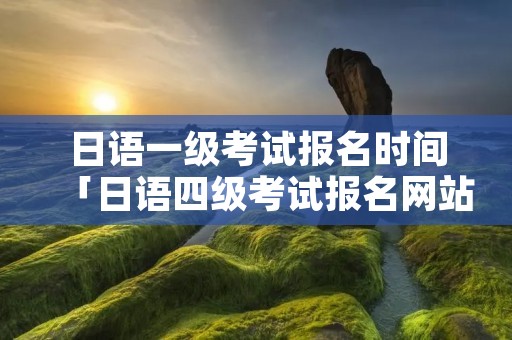 日语一级考试报名时间「日语四级考试报名网站」