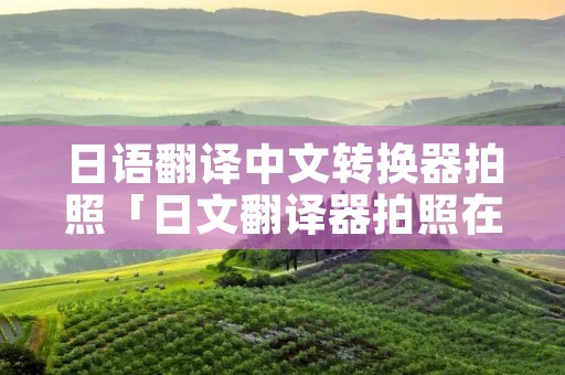 日语翻译中文转换器拍照「日文翻译器拍照在线」