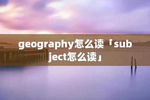 geography怎么读「subject怎么读」 geography怎么读「subject怎么读」