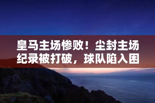 皇马主场惨败!尘封主场纪录被打破,球队陷入困境 皇马主场惨败!尘封主场纪录被打破,球队陷入困境