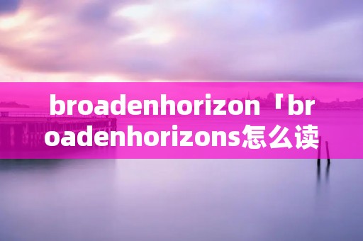 broadenhorizon「broadenhorizons怎么读」 broadenhorizon「broadenhorizons怎么读」