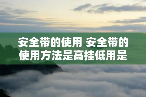 安全带的使用 安全带的使用方法是高挂低用是对还是错 安全带的使用 安全带的使用方法是高挂低用是对还是错