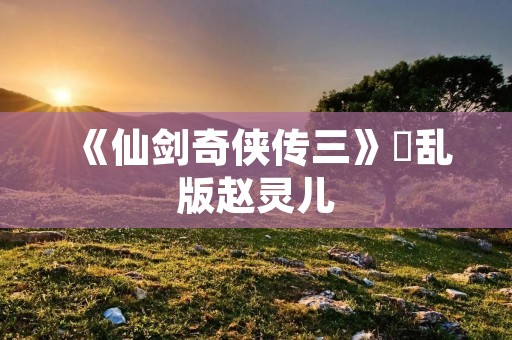 《仙剑奇侠传三》婬乱版赵灵儿:剧情与人设的背离