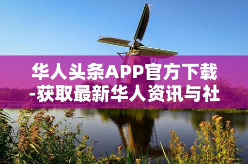 华人头条APP官方下载-获取最新华人资讯与社交平台 华人头条APP官方下载-获取最新华人资讯与社交平台