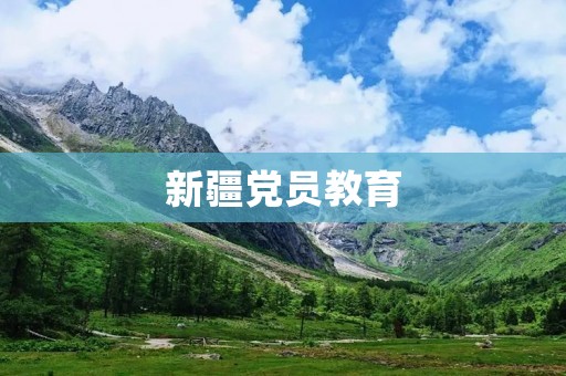 新疆党员教育:加强思想政治引领,提升党员素质 新疆党员教育:加强思想政治引领,提升党员素质