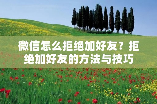 微信怎么拒绝加好友？拒绝加好友的方法与技巧